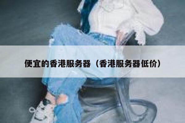 便宜的香港服务器（香港服务器低价）