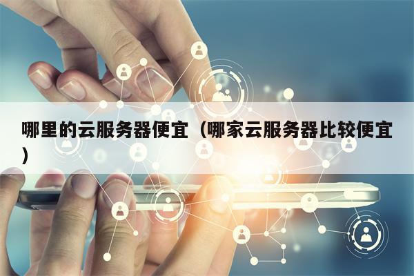 哪里的云服务器便宜（哪家云服务器比较便宜）