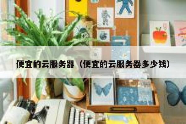 便宜的云服务器（便宜的云服务器多少钱）