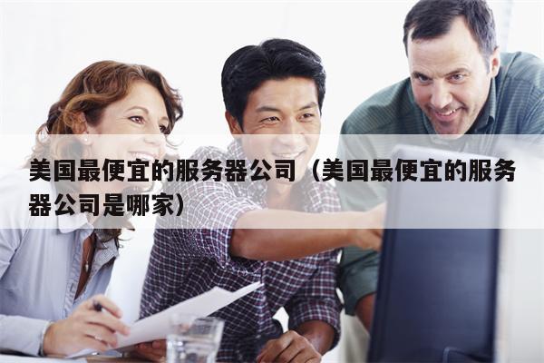 美国最便宜的服务器公司（美国最便宜的服务器公司是哪家）