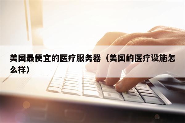 美国最便宜的医疗服务器（美国的医疗设施怎么样）
