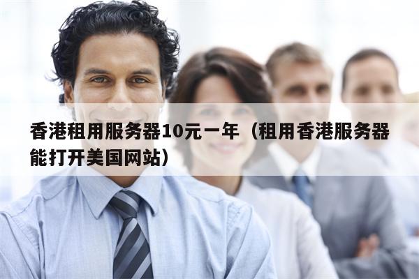 香港租用服务器10元一年（租用香港服务器能打开美国网站）