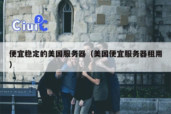 便宜稳定的美国服务器（美国便宜服务器租用）