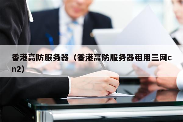 香港高防服务器（香港高防服务器租用三网cn2）
