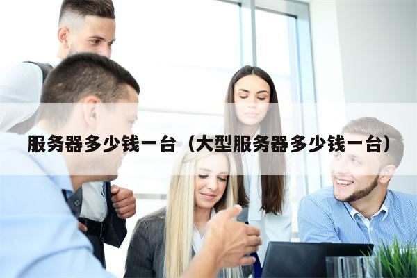 服务器多少钱一台（大型服务器多少钱一台）