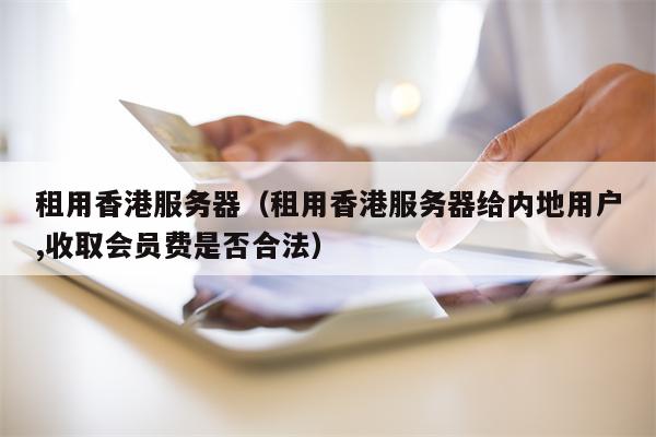 租用香港服务器（租用香港服务器给内地用户,收取会员费是否合法）